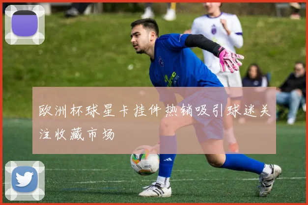 欧洲杯球星卡挂件热销吸引球迷关注收藏市场