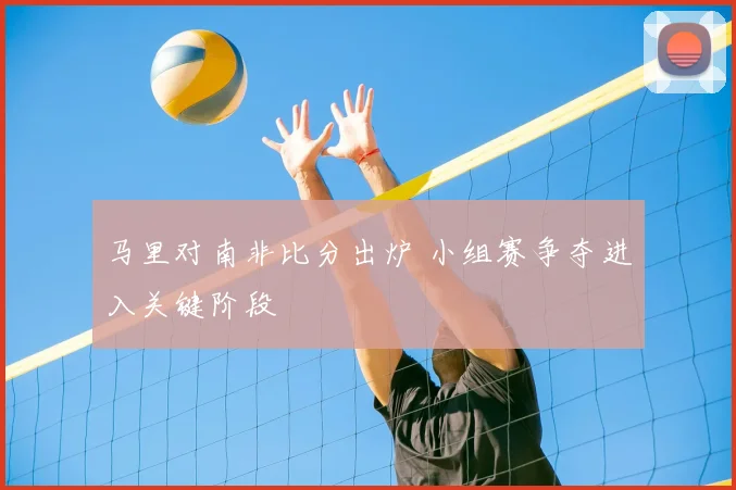 马里对南非比分出炉 小组赛争夺进入关键阶段