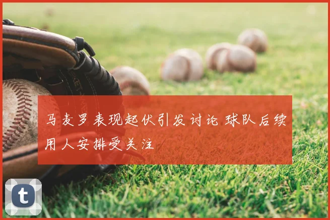 马麦罗表现起伏引发讨论 球队后续用人安排受关注