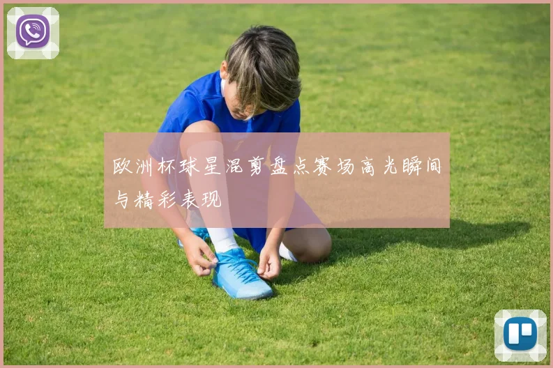 欧洲杯球星混剪盘点赛场高光瞬间与精彩表现