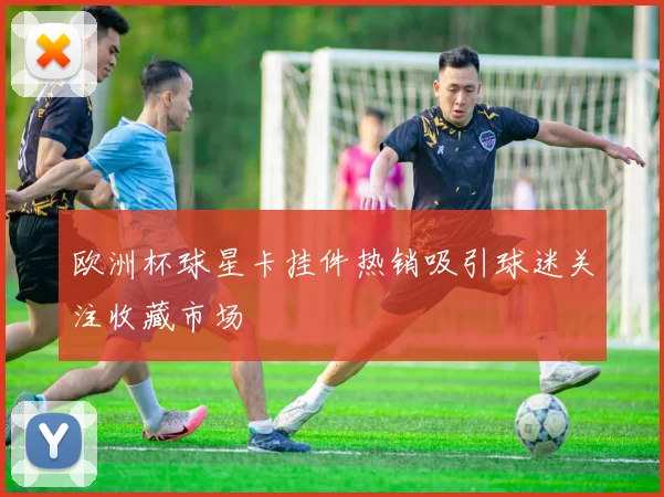 欧洲杯球星卡挂件热销吸引球迷关注收藏市场