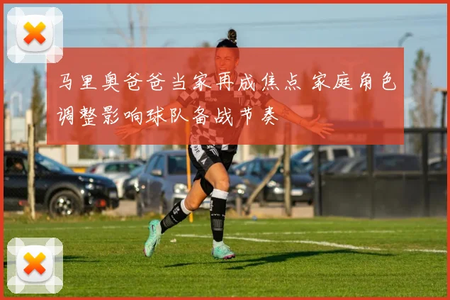 马里奥爸爸当家再成焦点 家庭角色调整影响球队备战节奏