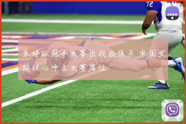 朱婷欧冠半决赛出战成焦点 中国女排核心冲击决赛席位