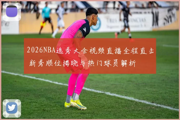 2026NBA选秀大会视频直播全程直击 新秀顺位揭晓与热门球员解析