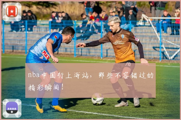 nba中国行上海站，那些不容错过的精彩瞬间！