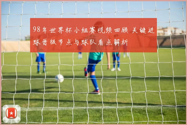 98年世界杯小组赛视频回顾 关键进球晋级节点与球队看点解析