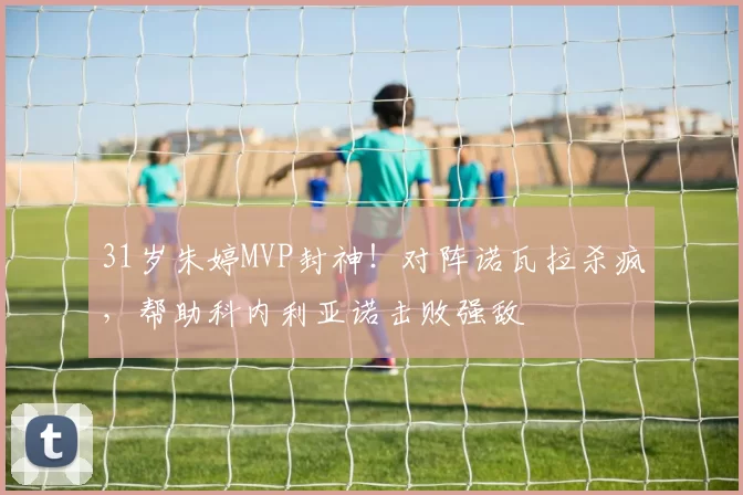 31岁朱婷MVP封神！对阵诺瓦拉杀疯，帮助科内利亚诺击败强敌