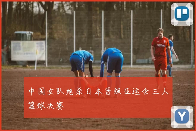 中国女队绝杀日本晋级亚运会三人篮球决赛