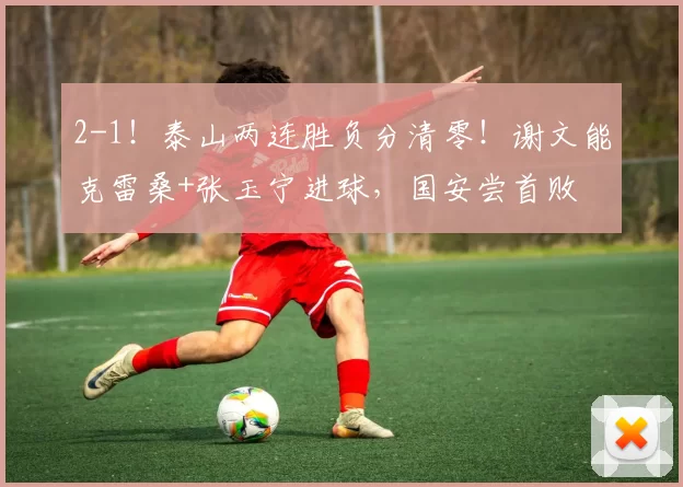 2-1！泰山两连胜负分清零！谢文能克雷桑+张玉宁进球，国安尝首败