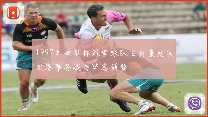 1997年世界杯冠军球队旧将集结决定赛事备战与阵容调整