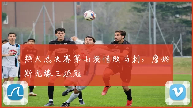 热火总决赛第七场惜败马刺，詹姆斯无缘三连冠