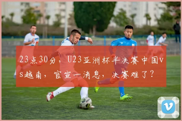 23点30分，U23亚洲杯半决赛中国vs越南，官宣一消息，决赛难了？
