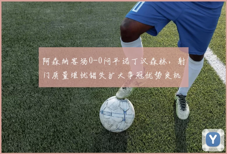 阿森纳客场0-0闷平诺丁汉森林，射门质量堪忧错失扩大争冠优势良机_欧冠_国米_曼联