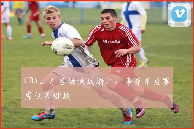 CBA山东客场挑战浙江,争夺季后赛席位关键战