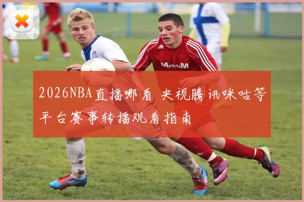 2026NBA直播哪看 央视腾讯咪咕等平台赛事转播观看指南