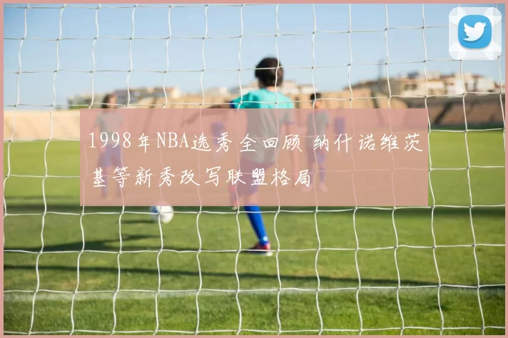 1998年NBA选秀全回顾 纳什诺维茨基等新秀改写联盟格局