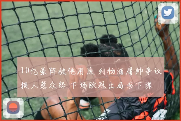 10亿豪阵被他用废 利物浦庸帅争议换人惹众怒 下场欧冠出局或下课