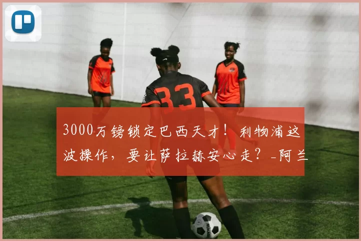 3000万镑锁定巴西天才！利物浦这波操作，要让萨拉赫安心走？_阿兰_安菲尔德_斯洛特