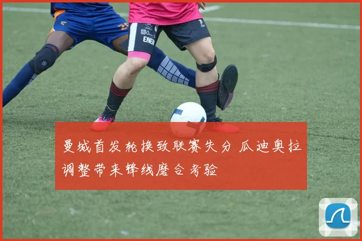 曼城首发轮换致联赛失分 瓜迪奥拉调整带来锋线磨合考验