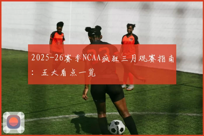2025-26赛季NCAA疯狂三月观赛指南:五大看点一览