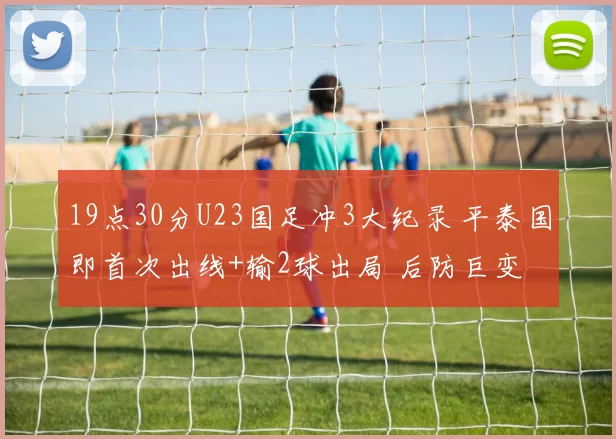 19点30分U23国足冲3大纪录 平泰国即首次出线+输2球出局 后防巨变