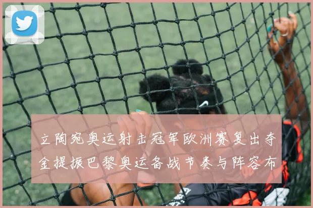 立陶宛奥运射击冠军欧洲赛复出夺金提振巴黎奥运备战节奏与阵容布局