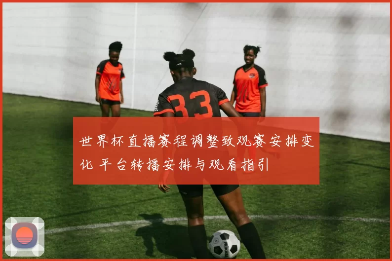 世界杯直播赛程调整致观赛安排变化 平台转播安排与观看指引