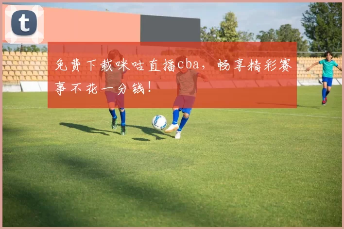 免费下载咪咕直播cba，畅享精彩赛事不花一分钱！