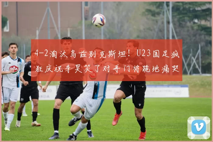 4-2淘汰乌兹别克斯坦！U23国足疯狂庆祝李昊笑了对手门将跪地痛哭