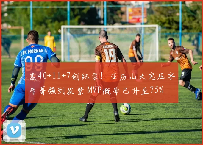 轰40+11+7创纪录！亚历山大完压字母哥强到发紫 MVP概率已升至75%