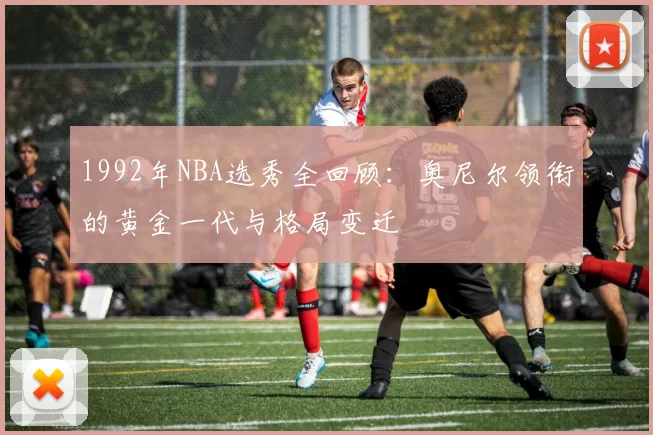 1992年NBA选秀全回顾:奥尼尔领衔的黄金一代与格局变迁