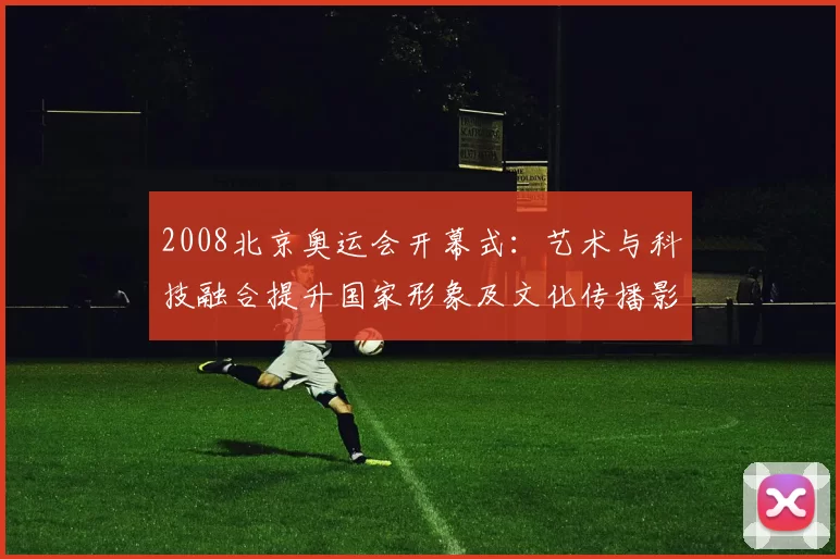 2008北京奥运会开幕式：艺术与科技融合提升国家形象及文化传播影响