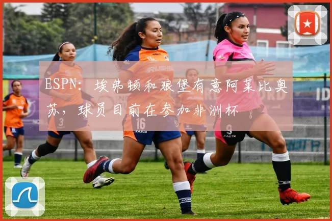 ESPN：埃弗顿和狼堡有意阿莱比奥苏，球员目前在参加非洲杯