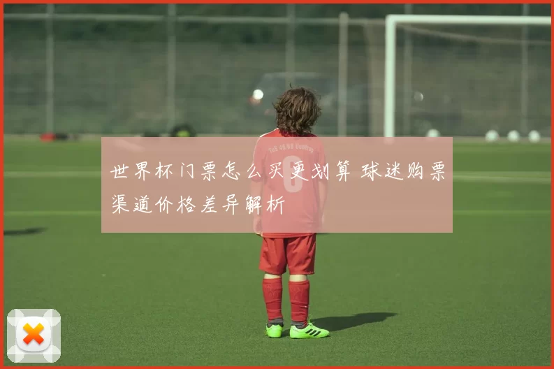 世界杯门票怎么买更划算 球迷购票渠道价格差异解析