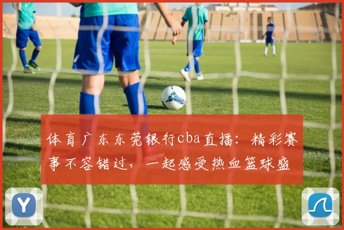 体育广东东莞银行cba直播：精彩赛事不容错过，一起感受热血篮球盛宴！