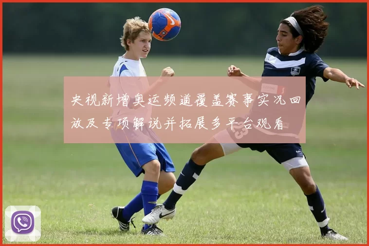 央视新增奥运频道覆盖赛事实况回放及专项解说并拓展多平台观看