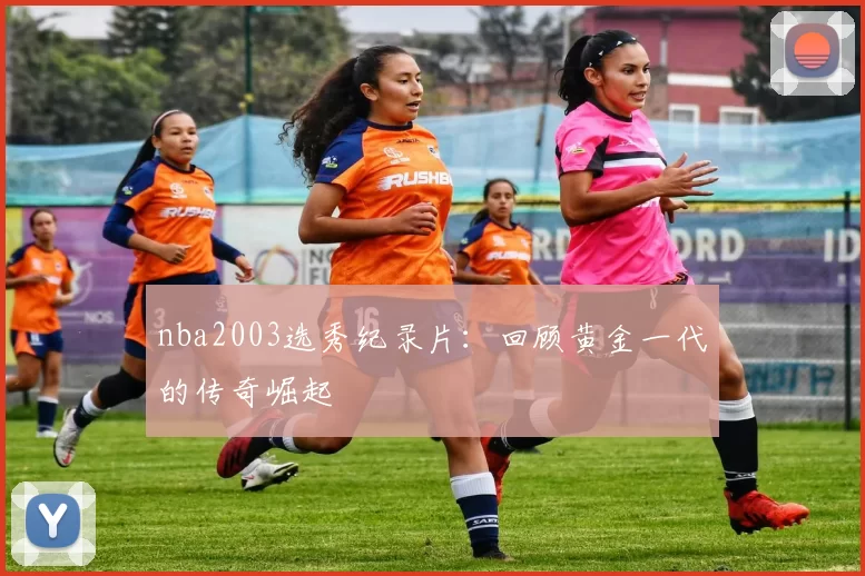 nba2003选秀纪录片:回顾黄金一代的传奇崛起