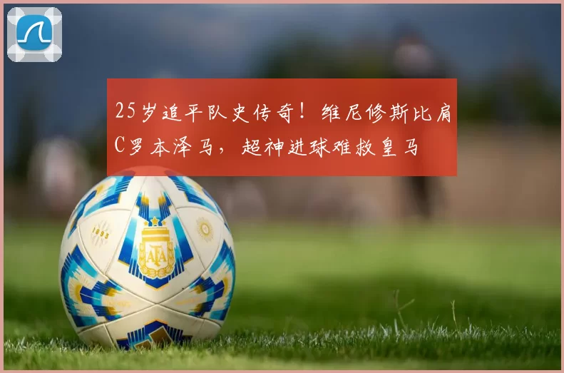 25岁追平队史传奇！维尼修斯比肩C罗本泽马，超神进球难救皇马