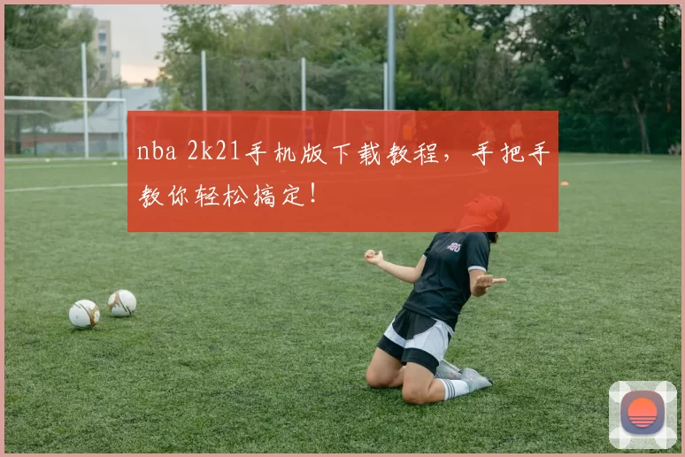 nba 2k21手机版下载教程,手把手教你轻松搞定!