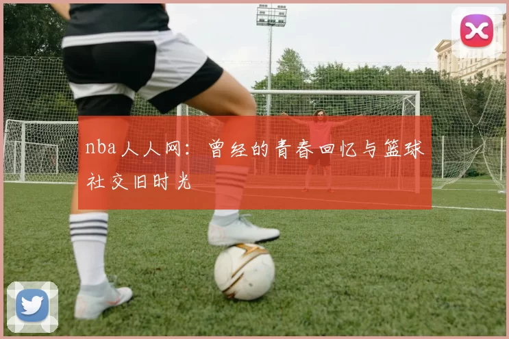 nba人人网：曾经的青春回忆与篮球社交旧时光