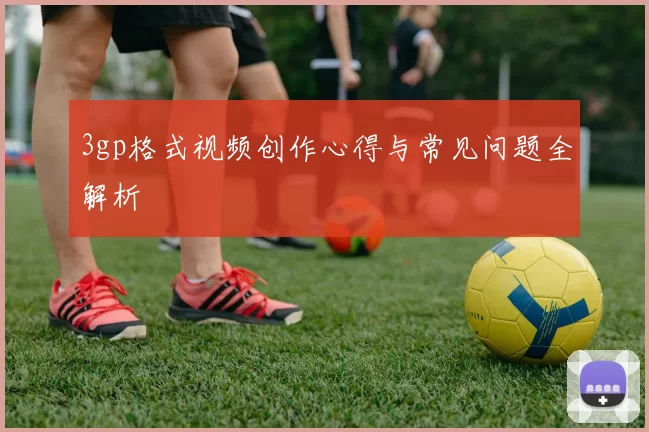 3gp格式视频创作心得与常见问题全解析