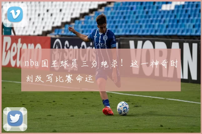 nba国王球员三分绝杀！这一神奇时刻改写比赛命运